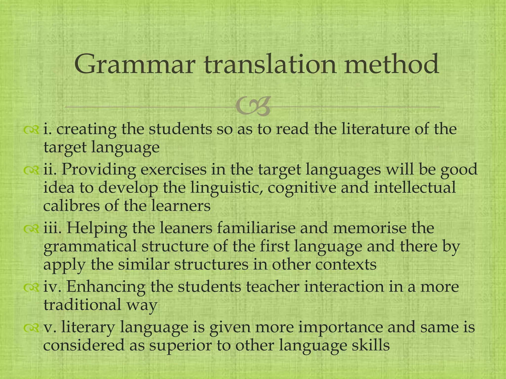 
 i. creating the students so as to read the literature of the
target language
 ii. Providing exercises in the target languages will be good
idea to develop the linguistic, cognitive and intellectual
calibres of the learners
 iii. Helping the leaners familiarise and memorise the
grammatical structure of the first language and there by
apply the similar structures in other contexts
 iv. Enhancing the students teacher interaction in a more
traditional way
 v. literary language is given more importance and same is
considered as superior to other language skills
Grammar translation method
 