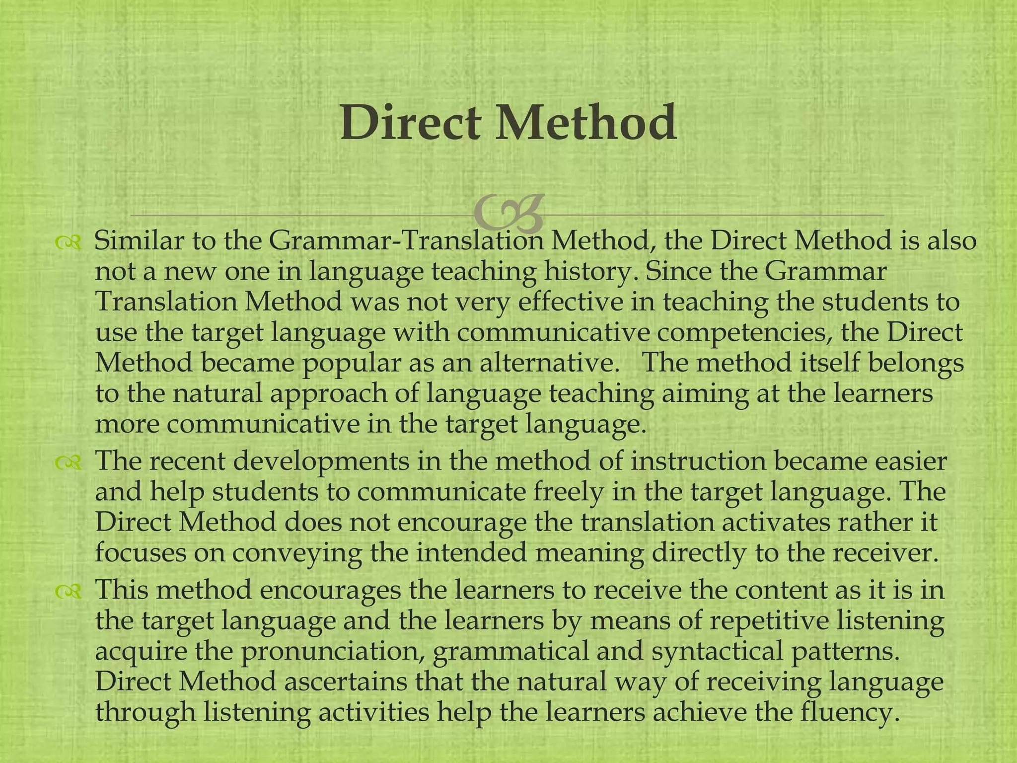 
 Similar to the Grammar-Translation Method, the Direct Method is also
not a new one in language teaching history. Since the Grammar
Translation Method was not very effective in teaching the students to
use the target language with communicative competencies, the Direct
Method became popular as an alternative. The method itself belongs
to the natural approach of language teaching aiming at the learners
more communicative in the target language.
 The recent developments in the method of instruction became easier
and help students to communicate freely in the target language. The
Direct Method does not encourage the translation activates rather it
focuses on conveying the intended meaning directly to the receiver.
 This method encourages the learners to receive the content as it is in
the target language and the learners by means of repetitive listening
acquire the pronunciation, grammatical and syntactical patterns.
Direct Method ascertains that the natural way of receiving language
through listening activities help the learners achieve the fluency.
Direct Method
 