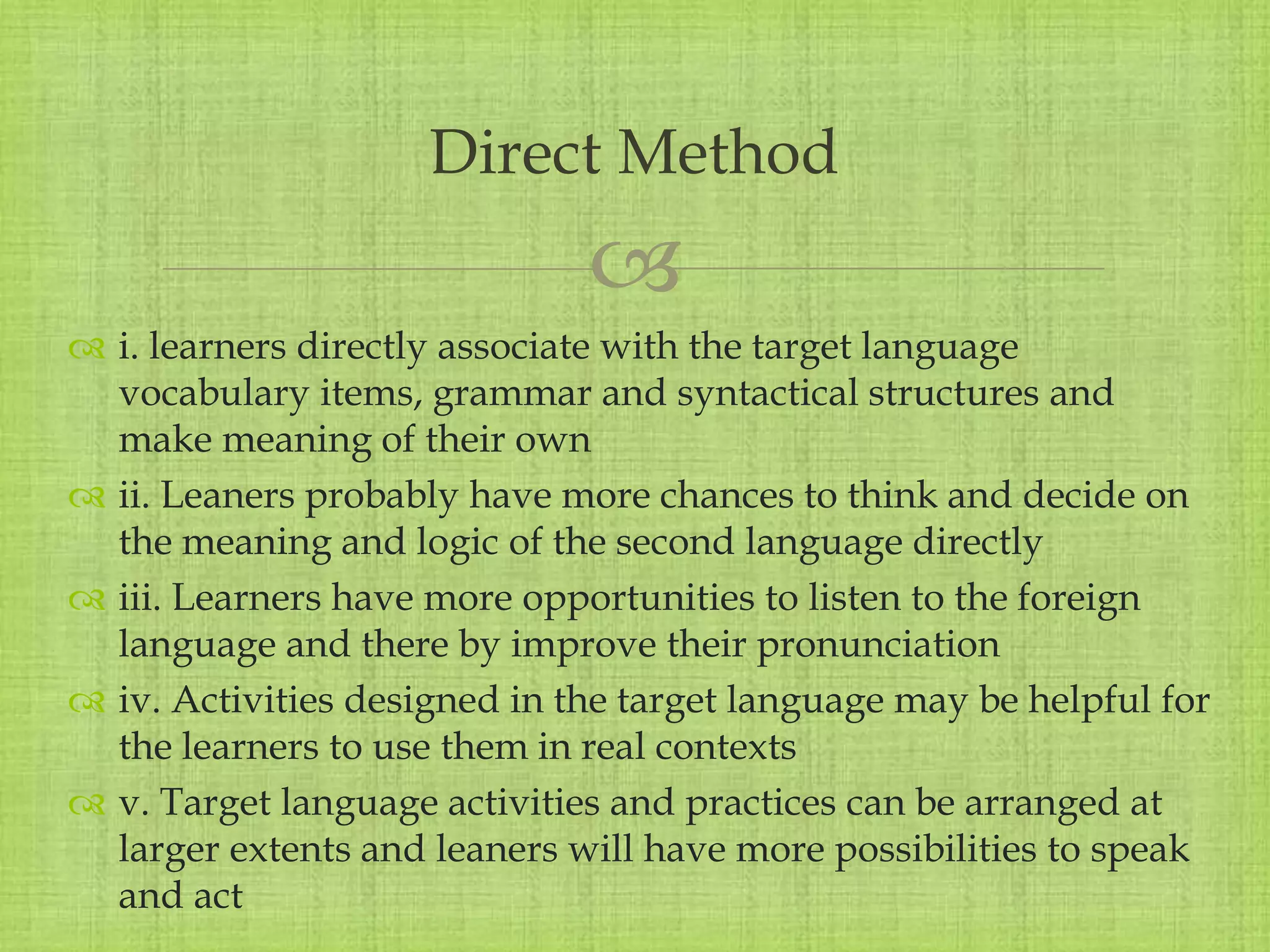 
 i. learners directly associate with the target language
vocabulary items, grammar and syntactical structures and
make meaning of their own
 ii. Leaners probably have more chances to think and decide on
the meaning and logic of the second language directly
 iii. Learners have more opportunities to listen to the foreign
language and there by improve their pronunciation
 iv. Activities designed in the target language may be helpful for
the learners to use them in real contexts
 v. Target language activities and practices can be arranged at
larger extents and leaners will have more possibilities to speak
and act
Direct Method
 
