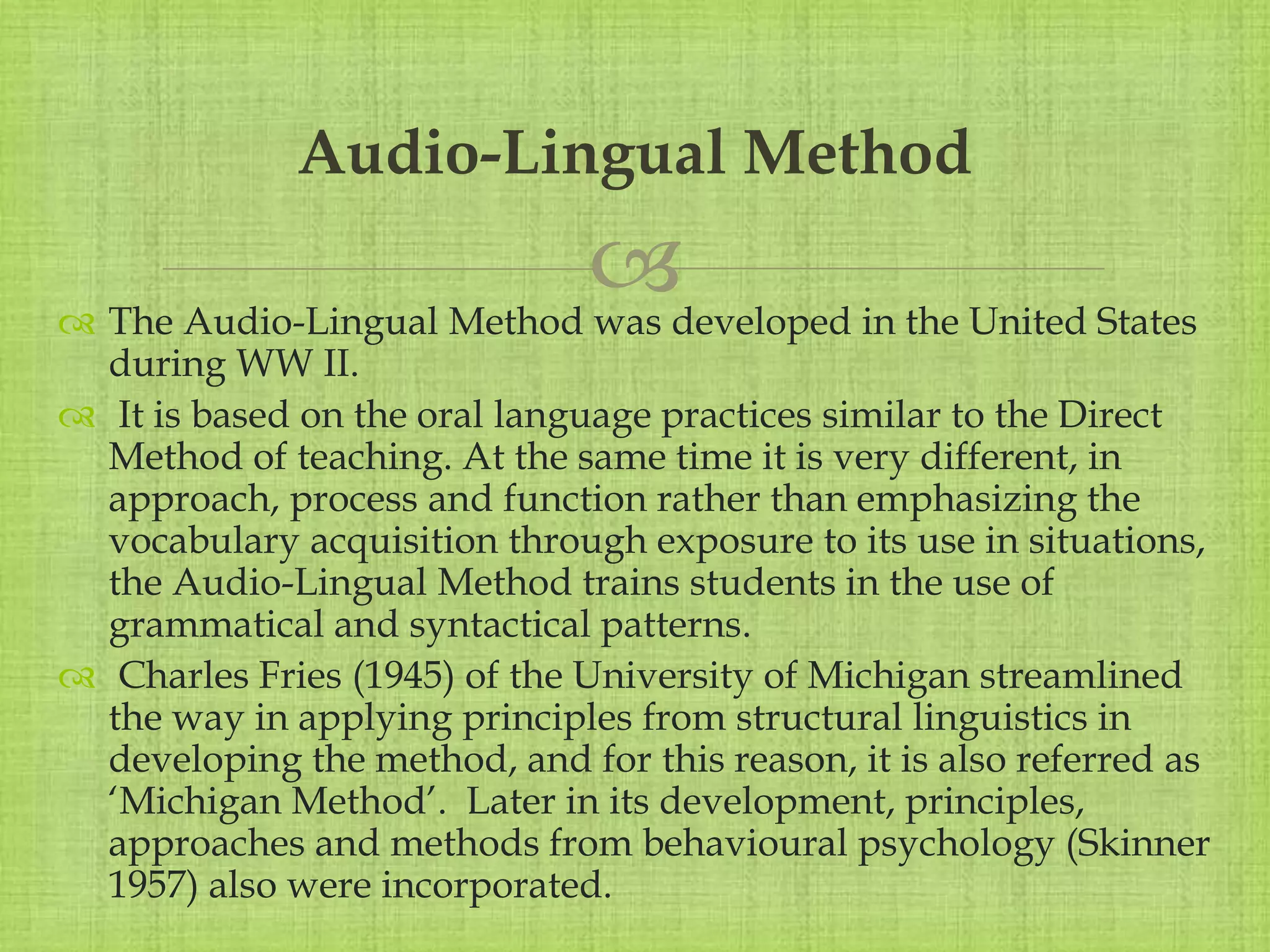 
 The Audio-Lingual Method was developed in the United States
during WW II.
 It is based on the oral language practices similar to the Direct
Method of teaching. At the same time it is very different, in
approach, process and function rather than emphasizing the
vocabulary acquisition through exposure to its use in situations,
the Audio-Lingual Method trains students in the use of
grammatical and syntactical patterns.
 Charles Fries (1945) of the University of Michigan streamlined
the way in applying principles from structural linguistics in
developing the method, and for this reason, it is also referred as
‘Michigan Method’. Later in its development, principles,
approaches and methods from behavioural psychology (Skinner
1957) also were incorporated.
Audio-Lingual Method
 