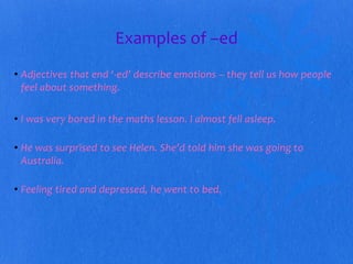 Examples of –ed 
• Adjectives that end ‘-ed’ describe emotions – they tell us how people 
feel about something. 
• I was very bored in the maths lesson. I almost fell asleep. 
• He was surprised to see Helen. She’d told him she was going to 
Australia. 
• Feeling tired and depressed, he went to bed. 
 