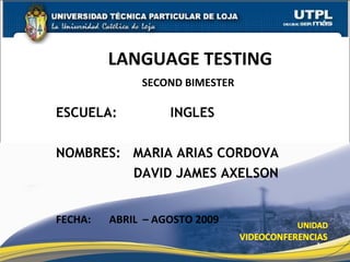 LANGUAGE TESTING
              SECOND BIMESTER

ESCUELA:           INGLES

NOMBRES: MARIA ARIAS CORDOVA
         DAVID JAMES AXELSON


FECHA:   ABRIL – AGOSTO 2009

                                1
 