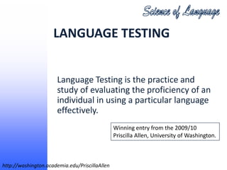 LANGUAGE TESTING


                       Language Testing is the practice and
                       study of evaluating the proficiency of an
                       individual in using a particular language
                       effectively.
                                                Winning entry from the 2009/10
                                                Priscilla Allen, University of Washington.



http://washington.academia.edu/PriscillaAllen
 