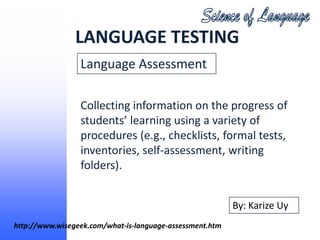 LANGUAGE TESTING
                 Language Assessment

                 Collecting information on the progress of
                 students’ learning using a variety of
                 procedures (e.g., checklists, formal tests,
                 inventories, self-assessment, writing
                 folders).


                                                          By: Karize Uy
http://www.wisegeek.com/what-is-language-assessment.htm
 