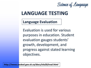 LANGUAGE TESTING
                Language Evaluation

                Evaluation is used for various
                purposes in education. Student
                evaluation gauges students’
                growth, development, and
                progress against stated learning
                objectives.

http://www.sasked.gov.sk.ca/docs/ela20/eval.html
 