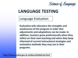 LANGUAGE TESTING
                Language Evaluation

                Evaluation tells educators the strengths and
                weaknesses of the program in order that
                adjustments and adaptations can be made. In
                addition, teachers grow professionally when they
                reflect on their own teaching and when they keep
                informed of current instructional strategies and
                evaluation methods they may use in their
                programs.

http://www.sasked.gov.sk.ca/docs/ela20/eval.html
 