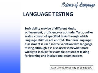 LANGUAGE TESTING

Such ability may be of different kinds,
achievement, proficiency or aptitude. Tests, unlike
scales, consist of specified tasks through which
language abilities are elicited. The term language
assessment is used in free variation with language
testing although it is also used somewhat more
widely to include for example classroom testing
for learning and institutional examinations.


                   Alan Davies, University of Edinburgh.
 