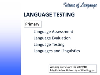LANGUAGE TESTING
Primary
    Language Assessment
    Language Evaluation
    Language Testing
    Languages and Linguistics


            Winning entry from the 2009/10
            Priscilla Allen, University of Washington.
 