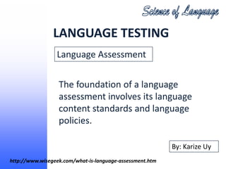 LANGUAGE TESTING
                 Language Assessment

                  The foundation of a language
                  assessment involves its language
                  content standards and language
                  policies.

                                                          By: Karize Uy
http://www.wisegeek.com/what-is-language-assessment.htm
 