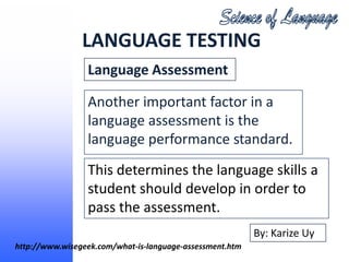 LANGUAGE TESTING
                 Language Assessment

                 Another important factor in a
                 language assessment is the
                 language performance standard.
                 This determines the language skills a
                 student should develop in order to
                 pass the assessment.
                                                          By: Karize Uy
http://www.wisegeek.com/what-is-language-assessment.htm
 