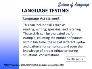 LANGUAGE TESTING
                 Language Assessment
                 This can include skills such as
                 reading, writing, speaking, and listening.
                 These skills can be evaluated by, for
                 example, counting the number of pauses
                 within talk time, the use of different syntax
                 and patterns for sentences, and even the
                 knowledge of proper etiquette during
                 situational conversations.
                                                          By: Karize Uy
http://www.wisegeek.com/what-is-language-assessment.htm
 