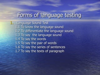 Forms of language testing
1. Language Sound Test
  1.1 To know the language sound
  1.2 To differentiate the language sound
  1.3 To say the language sound
  1.4 To say the words
  1.5 To say the pair of words
  1.6 To say the series of sentences
  1.7 To say the texts of paragraph
 