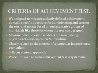  It’s designed to measure a clearly defined achievement
domain, specific directions for administering and scoring
the test, and norms based on representative groups of
individuals like those for whom the test was designed.
 Measure how successful students are in achieving
objectives of a lesson/course/curriculum
 Closely related to the content of a particular lesson/course/
curriculum
 Syllabus content approach.
 Procedure used to make achievement test is systematic.
 