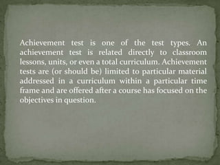 Achievement test is one of the test types. An
achievement test is related directly to classroom
lessons, units, or even a total curriculum. Achievement
tests are (or should be) limited to particular material
addressed in a curriculum within a particular time
frame and are offered after a course has focused on the
objectives in question.
 