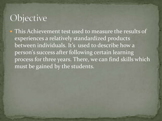  This Achievement test used to measure the results of
experiences a relatively standardized products
between individuals. It’s used to describe how a
person's success after following certain learning
process for three years. There, we can find skills which
must be gained by the students.
 