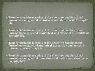  To understand the meaning of the short text and functional
form of monologue and report review in the context of everyday
life.
 To understand the meaning of the short text and functional
form of monologue and review text and review in the context of
everyday life.
 To understand the meaning of the short text and functional
form of monologue and analytical exposition and review in
the context of everyday life.
 To understand the meaning of the short text and functional
form of monologue and news item and review in the context of
everyday life.
 