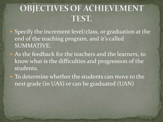  Specify the increment level/class, or graduation at the
end of the teaching program, and it’s called
SUMMATIVE.
 As the feedback for the teachers and the learners, to
know what is the difficulties and progression of the
students.
 To determine whether the students can move to the
next grade (in UAS) or can be graduated (UAN)
 