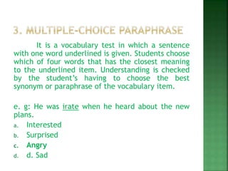 It is a vocabulary test in which a sentence
with one word underlined is given. Students choose
which of four words that has the closest meaning
to the underlined item. Understanding is checked
by the student’s having to choose the best
synonym or paraphrase of the vocabulary item.
e. g: He was irate when he heard about the new
plans.
a. Interested
b. Surprised
c. Angry
d. d. Sad
 