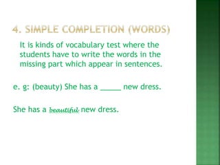 It is kinds of vocabulary test where the
students have to write the words in the
missing part which appear in sentences.
e. g: (beauty) She has a _____ new dress.
She has a beautiful new dress.
 