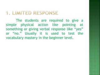 The students are required to give a
simple physical action like pointing at
something or giving verbal response like “yes”
or “no.” Usually it is used to test the
vocabulary mastery in the beginner level.
 