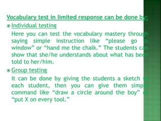 Vocabulary test in limited response can be done by:
 Individual testing
Here you can test the vocabulary mastery through
saying simple instruction like “please go to
window” or “hand me the chalk.” The students can
show that she/he understands about what has been
told to her/him.
 Group testing
It can be done by giving the students a sketch to
each student, then you can give them simple
command like “draw a circle around the boy” or
“put X on every tool.”
 