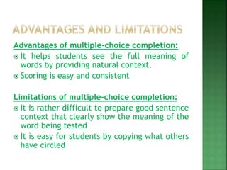 Advantages of multiple-choice completion:
 It helps students see the full meaning of
words by providing natural context.
 Scoring is easy and consistent
Limitations of multiple-choice completion:
 It is rather difficult to prepare good sentence
context that clearly show the meaning of the
word being tested
 It is easy for students by copying what others
have circled
 