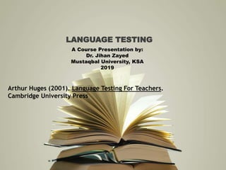 LANGUAGE TESTING
A Course Presentation by:
Dr. Jihan Zayed
Mustaqbal University, KSA
2019
Arthur Huges (2001). Language Testing For Teachers.
Cambridge University Press
 