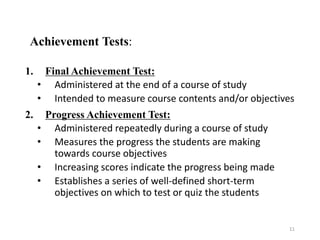 Achievement Tests:
1. Final Achievement Test:
• Administered at the end of a course of study
• Intended to measure course contents and/or objectives
2. Progress Achievement Test:
• Administered repeatedly during a course of study
• Measures the progress the students are making
towards course objectives
• Increasing scores indicate the progress being made
• Establishes a series of well-defined short-term
objectives on which to test or quiz the students
11
 