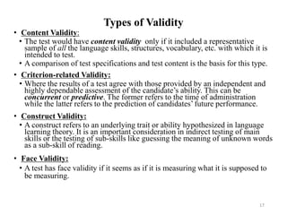 Types of Validity
• Content Validity:
• The test would have content validity only if it included a representative
sample of all the language skills, structures, vocabulary, etc. with which it is
intended to test.
• A comparison of test specifications and test content is the basis for this type.
• Criterion-related Validity:
• Where the results of a test agree with those provided by an independent and
highly dependable assessment of the candidate’s ability. This can be
concurrent or predictive. The former refers to the time of administration
while the latter refers to the prediction of candidates’ future performance.
• Construct Validity:
• A construct refers to an underlying trait or ability hypothesized in language
learning theory. It is an important consideration in indirect testing of main
skills or the testing of sub-skills like guessing the meaning of unknown words
as a sub-skill of reading.
• Face Validity:
• A test has face validity if it seems as if it is measuring what it is supposed to
be measuring.
17
 