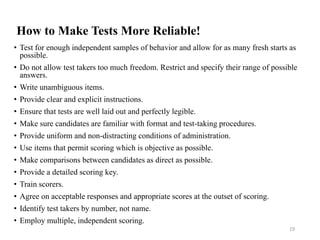 How to Make Tests More Reliable!
• Test for enough independent samples of behavior and allow for as many fresh starts as
possible.
• Do not allow test takers too much freedom. Restrict and specify their range of possible
answers.
• Write unambiguous items.
• Provide clear and explicit instructions.
• Ensure that tests are well laid out and perfectly legible.
• Make sure candidates are familiar with format and test-taking procedures.
• Provide uniform and non-distracting conditions of administration.
• Use items that permit scoring which is objective as possible.
• Make comparisons between candidates as direct as possible.
• Provide a detailed scoring key.
• Train scorers.
• Agree on acceptable responses and appropriate scores at the outset of scoring.
• Identify test takers by number, not name.
• Employ multiple, independent scoring.
19
 