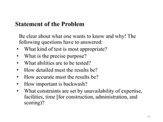 Statement of the Problem
Be clear about what one wants to know and why! The
following questions have to answered:
• What kind of test is most appropriate?
• What is the precise purpose?
• What abilities are to be tested?
• How detailed must the results be?
• How accurate must the results be?
• How important is backwash?
• What constraints are set by unavailability of expertise,
facilities, time [for construction, administration, and
scoring)?
22
 