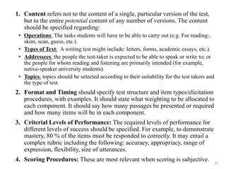 1. Content refers not to the content of a single, particular version of the test,
but to the entire potential content of any number of versions. The content
should be specified regarding:
• Operations: The tasks students will have to be able to carry out (e.g. For reading:,
skim, scan, guess, etc.).
• Types of Text: A writing test might include: letters, forms, academic essays, etc.).
• Addressees: the people the test-taker is expected to be able to speak or write to; or
the people for whom reading and listening are primarily intended (for example,
native-speaker university students).
• Topics: topics should be selected according to their suitability for the test takers and
the type of test.
2. Format and Timing should specify test structure and item types/elicitation
procedures, with examples. It should state what weighting to be allocated to
each component. It should say how many passages be presented or required
and how many items will be in each component.
3. Criterial Levels of Performance: The required levels of performance for
different levels of success should be specified. For example, to demonstrate
mastery, 80 % of the items must be responded to correctly. It may entail a
complex rubric including the following: accuracy, appropriacy, range of
expression, flexibility, size of utterances.
4. Scoring Procedures: These are most relevant when scoring is subjective. 25
 