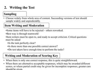 2. Writing the Test
Sampling
• Choose widely from whole area of content. Succeeding versions of test should
sample widely and unpredictably.
Item Writing and Moderation
•Some items will have to be rejected – others reworked.
•Best way is through teamwork!
•Item writers must be open to, and ready to accept criticism. Critical questions
must be asked
•Is the task perfectly clear?
•Is there more than one possible correct answer?
•Do test takers have enough time to perform the tasks?
Writing and Moderation of Scoring Key
• When there is only one correct response, this is quite straightforward.
• When there are alternative acceptable responses, which may be awarded different
scores, or where partial credit may be given for incomplete responses, greater care26
 