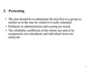 3. Pretesting
• The aim should be to administer the test first to a group as
similar as to the one for which it is really intended.
• Problems in administration and scoring are noted.
• The reliability coefficient of the whole test and of its
components are calculated, and individual items are
analyzed.
27
 