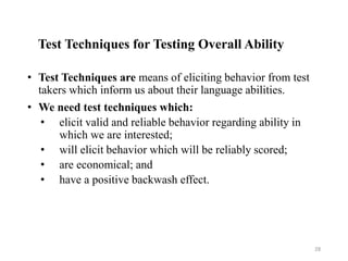 Test Techniques for Testing Overall Ability
• Test Techniques are means of eliciting behavior from test
takers which inform us about their language abilities.
• We need test techniques which:
• elicit valid and reliable behavior regarding ability in
which we are interested;
• will elicit behavior which will be reliably scored;
• are economical; and
• have a positive backwash effect.
28
 