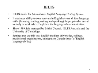 IELTS
• IELTS stands for International English Language Testing System.
• It measures ability to communicate in English across all four language
skills (listening, reading, writing and speaking) for people who intend
to study or work where English is the language of communication.
• Since 1989, it is managed by British Council, IELTS Australia and the
University of Cambridge.
• Settings that use this test: English-medium universities, colleges,
professional organizations, Immigration Canada (proof of English
language ability)
30
 