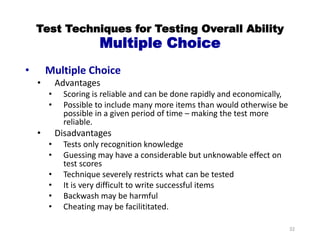 Test Techniques for Testing Overall Ability
Multiple Choice
• Multiple Choice
• Advantages
• Scoring is reliable and can be done rapidly and economically,
• Possible to include many more items than would otherwise be
possible in a given period of time – making the test more
reliable.
• Disadvantages
• Tests only recognition knowledge
• Guessing may have a considerable but unknowable effect on
test scores
• Technique severely restricts what can be tested
• It is very difficult to write successful items
• Backwash may be harmful
• Cheating may be facilititated.
32
 