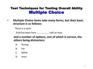 Test Techniques for Testing Overall Ability
Multiple Choice
• Multiple Choice items take many forms, but their basic
structure is as follows:
There is a stem:
Enid has been here ………………… half an hour.
and a number of options, one of which is correct, the
others being distractors:
A. During
B. For
C. While
D. since
33
 