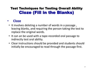 Test Techniques for Testing Overall Ability
Cloze (Fill in the Blanks)
• Cloze
• It involves deleting a number of words in a passage ,
leaving blanks, and requiring the person taking the test to
replace the original words.
• It can an be used with a tape-recorded oral passage to
indirectly test oral ability.
• Clear instructions should be provided and students should
initially be encouraged to read through the passage first.
34
 