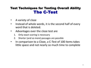 Test Techniques for Testing Overall Ability
The C-Test
• A variety of cloze
• Instead of whole words, it is the second half of every
word that is deleted.
• Advantages over the cloze test are
1. Only exact scoring is necessary
2. Shorter (and so more) passages are possible
• In comparison to a Cloze, a C-Test of 100 items takes
little space and not nearly so much time to complete
35
 