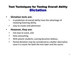 Test Techniques for Testing Overall Ability
Dictation
• Dictation tests are:
• in prediction of overall ability have the advantage of
involving listening ability.
• easy to create and administer
• However, they are:
• not easy to score, and
• time-consuming.
• With poorer students, scoring becomes tedious.
• Partial-dictation may be considered as a better alternative
since it is easier for both the test taker and the scorer.
36
 