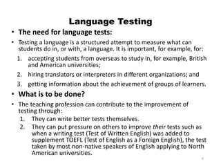 Language Testing
• The need for language tests:
• Testing a language is a structured attempt to measure what can
students do in, or with, a language. It is important, for example, for:
1. accepting students from overseas to study in, for example, British
and American universities;
2. hiring translators or interpreters in different organizations; and
3. getting information about the achievement of groups of learners.
• What is to be done?
• The teaching profession can contribute to the improvement of
testing through:
1. They can write better tests themselves.
2. They can put pressure on others to improve their tests such as
when a writing test (Test of Written English) was added to
supplement TOEFL (Test of English as a Foreign English), the test
taken by most non-native speakers of English applying to North
American universities.
6
 