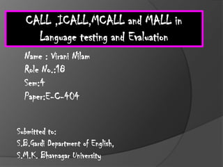 CALL ,ICALL,MCALL and MALL in
    Language testing and Evaluation
  Name : Virani Nilam
  Role No.:18
  Sem:4
  Paper:E-C-404


Submitted to:
S.B.Gardi Department of English,
S.M.K. Bhavnagar University
 