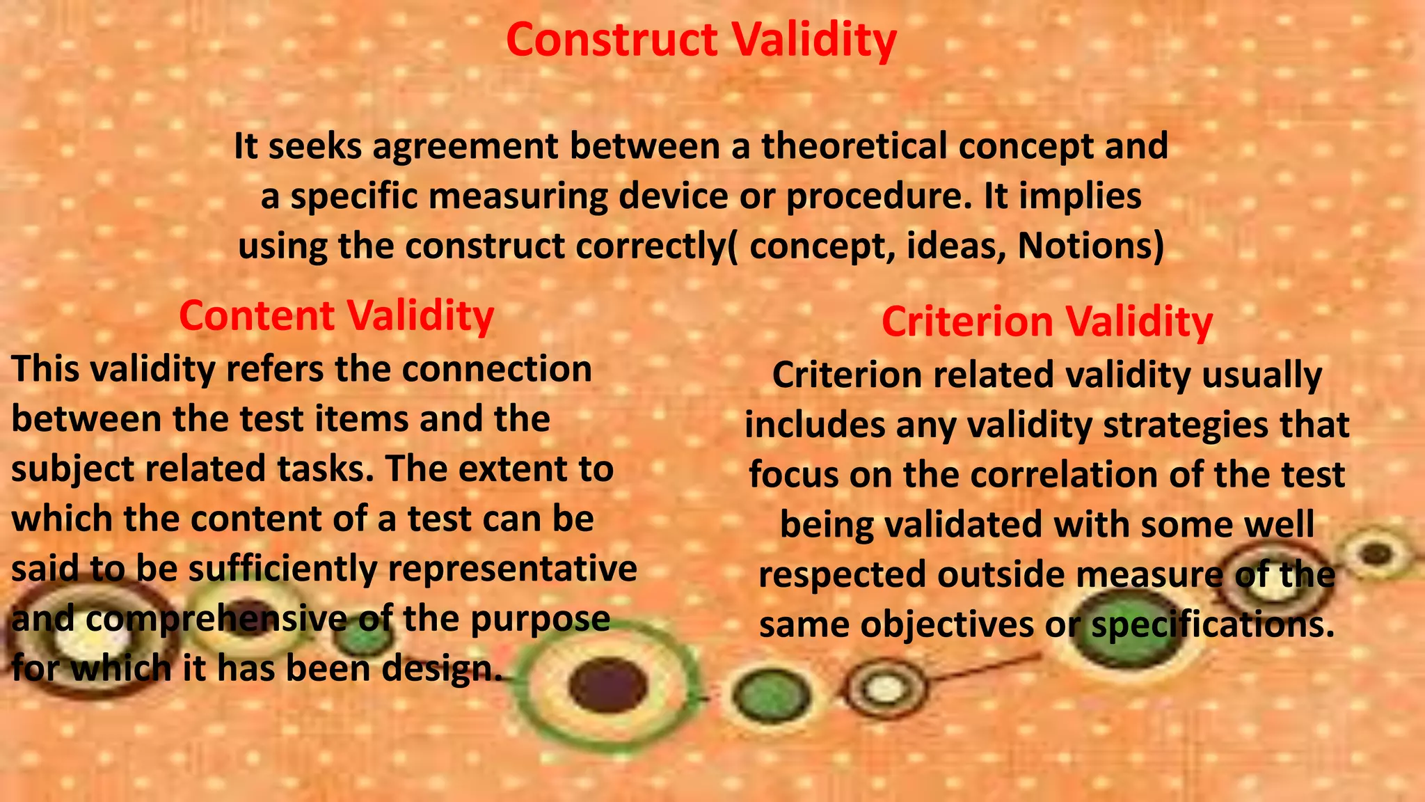 Construct Validity
             It seeks agreement between a theoretical concept and
               a specific measuring device or procedure. It implies
             using the construct correctly( concept, ideas, Notions)
          Content Validity                         Criterion Validity
This validity refers the connection          Criterion related validity usually
between the test items and the             includes any validity strategies that
subject related tasks. The extent to       focus on the correlation of the test
which the content of a test can be           being validated with some well
said to be sufficiently representative      respected outside measure of the
and comprehensive of the purpose            same objectives or specifications.
for which it has been design.
 