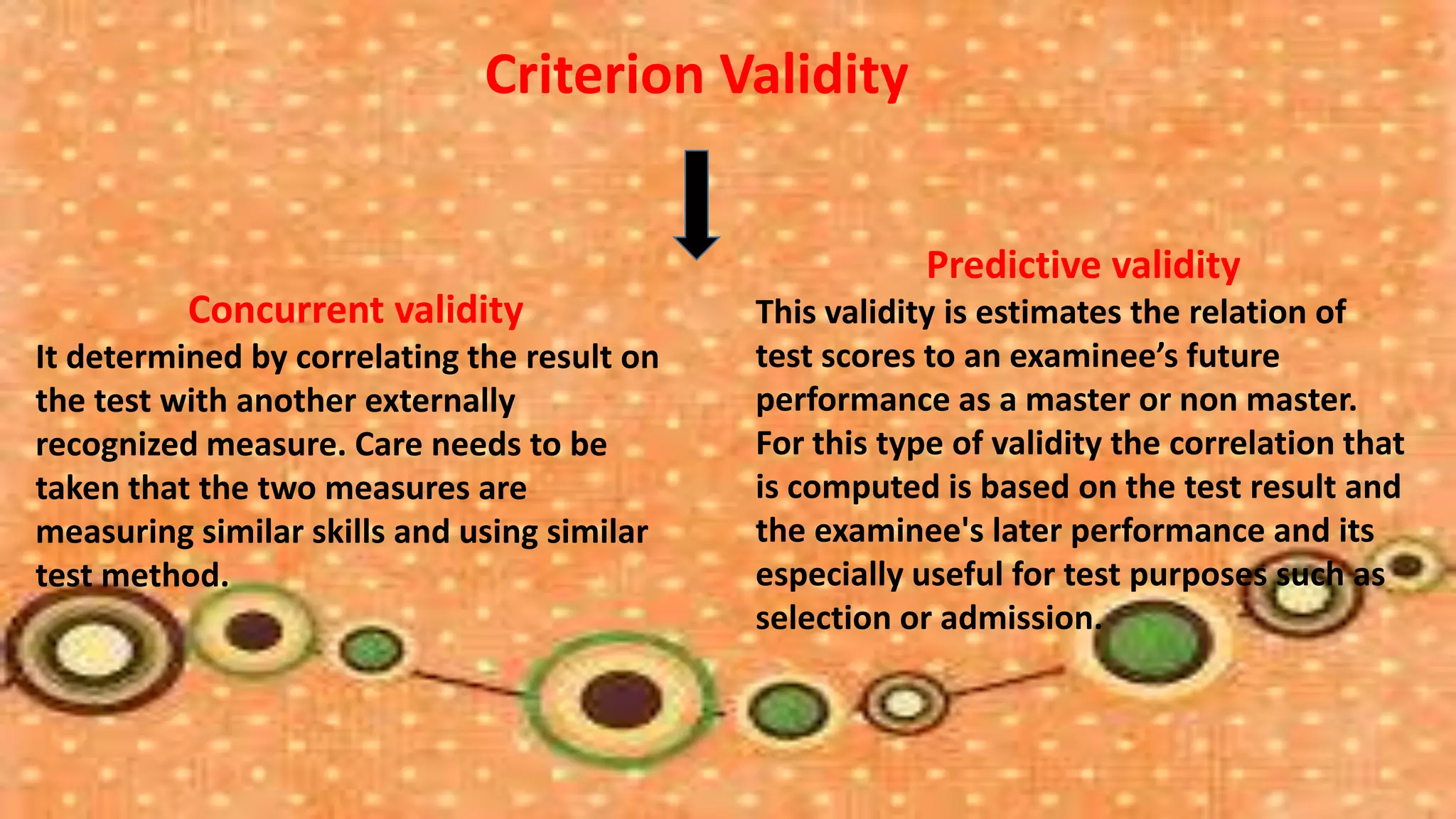 Criterion Validity


                                                         Predictive validity
          Concurrent validity                This validity is estimates the relation of
It determined by correlating the result on   test scores to an examinee’s future
the test with another externally             performance as a master or non master.
recognized measure. Care needs to be         For this type of validity the correlation that
taken that the two measures are              is computed is based on the test result and
measuring similar skills and using similar   the examinee's later performance and its
test method.                                 especially useful for test purposes such as
                                             selection or admission.
 