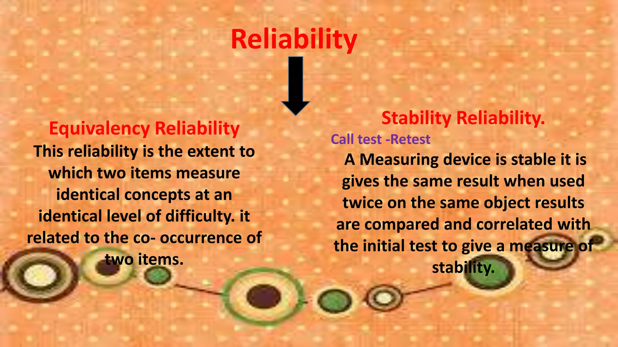 Reliability

                                              Stability Reliability.
   Equivalency Reliability            Call test -Retest
 This reliability is the extent to     A Measuring device is stable it is
    which two items measure            gives the same result when used
     identical concepts at an          twice on the same object results
  identical level of difficulty. it   are compared and correlated with
related to the co- occurrence of      the initial test to give a measure of
            two items.                               stability.
 