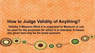 How to Judge Validity of Anything?
 Validity it Measure What it is supposed to Measure or can
be used for the purposes for which it is intended. It means
any given test may be for some purpose.
 