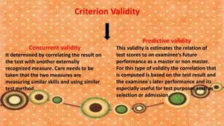 Criterion Validity


                                                         Predictive validity
          Concurrent validity                This validity is estimates the relation of
It determined by correlating the result on   test scores to an examinee’s future
the test with another externally             performance as a master or non master.
recognized measure. Care needs to be         For this type of validity the correlation that
taken that the two measures are              is computed is based on the test result and
measuring similar skills and using similar   the examinee's later performance and its
test method.                                 especially useful for test purposes such as
                                             selection or admission.
 