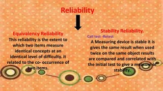 Reliability

                                              Stability Reliability.
   Equivalency Reliability            Call test -Retest
 This reliability is the extent to     A Measuring device is stable it is
    which two items measure            gives the same result when used
     identical concepts at an          twice on the same object results
  identical level of difficulty. it   are compared and correlated with
related to the co- occurrence of      the initial test to give a measure of
            two items.                               stability.
 