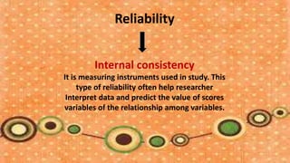 Reliability


        Internal consistency
It is measuring instruments used in study. This
     type of reliability often help researcher
 Interpret data and predict the value of scores
variables of the relationship among variables.
 